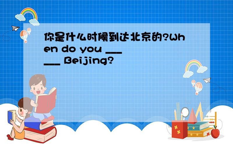 你是什么时候到达北京的?When do you ___ ___ Beijing?