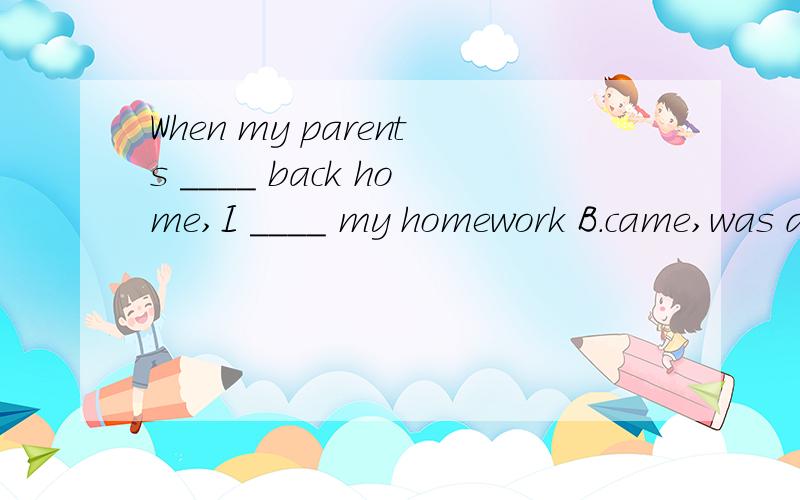 When my parents ____ back home,I ____ my homework B.came,was doing D.came,did 选哪个为什么