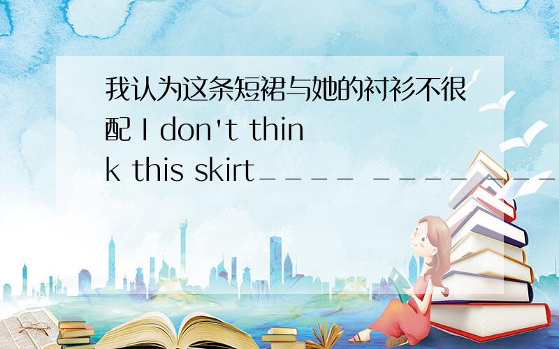 我认为这条短裙与她的衬衫不很配 I don't think this skirt____ ____ ____her blouse