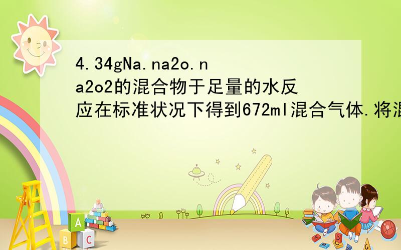 4.34gNa.na2o.na2o2的混合物于足量的水反应在标准状况下得到672ml混合气体.将混合气体通过放电恰好完全反应.则它们的物质的量之比为