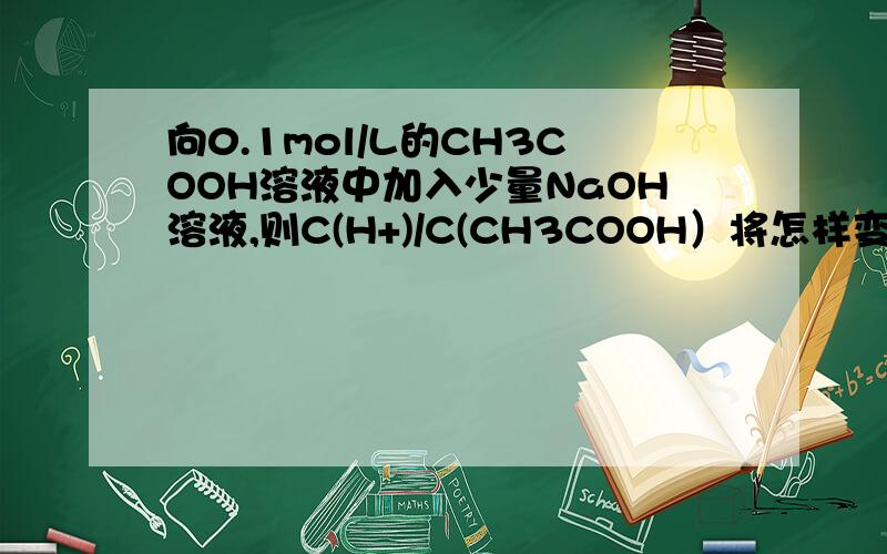 向0.1mol/L的CH3COOH溶液中加入少量NaOH溶液,则C(H+)/C(CH3COOH）将怎样变化?为什么