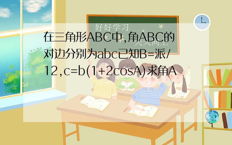 在三角形ABC中,角ABC的对边分别为abc已知B=派/12,c=b(1+2cosA)求角A