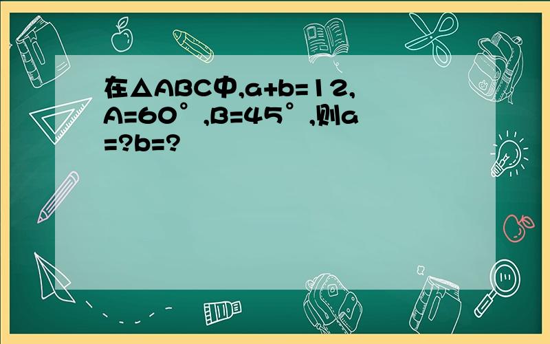 在△ABC中,a+b=12,A=60°,B=45°,则a=?b=?