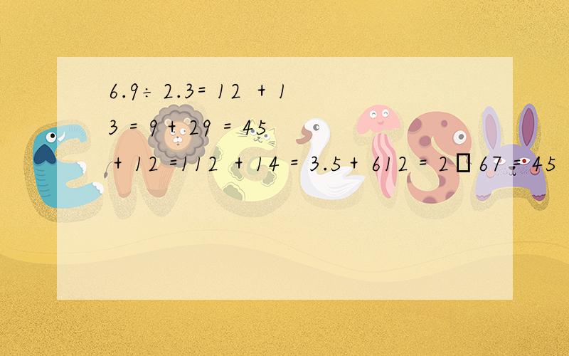 6.9÷2.3= 12 ＋13 = 9＋29 = 45 ＋12 =112 ＋14 = 3.5＋612 = 2―67 = 45 ―815 =14 ―15 = 12 ―25 = 0.2―16 = 0.3＋13 =34 ×4= 56 ×815 = 316 ×49 = 15×123 =724 ×34 = 0÷35 = 24÷34 = 25 ÷12 =518 ÷123 = 89 ÷38 = 58 ÷23 = 10＋10%=80%×1