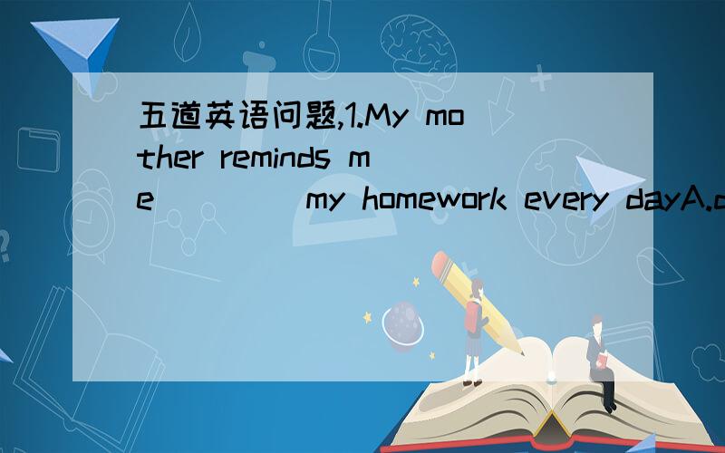 五道英语问题,1.My mother reminds me____ my homework every dayA.do B.doing C.of doing D.to do2.I s____ we go there at once3.---What do you think of his English?---Excellent.He____ speak very wellA.do B.doesn’t C.does D./4.Huang Tao’s made so