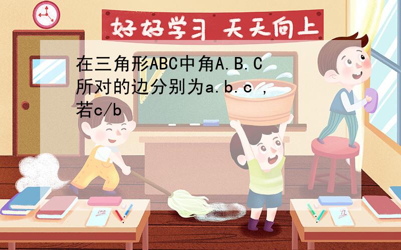在三角形ABC中角A.B.C所对的边分别为a.b.c ,若c/b