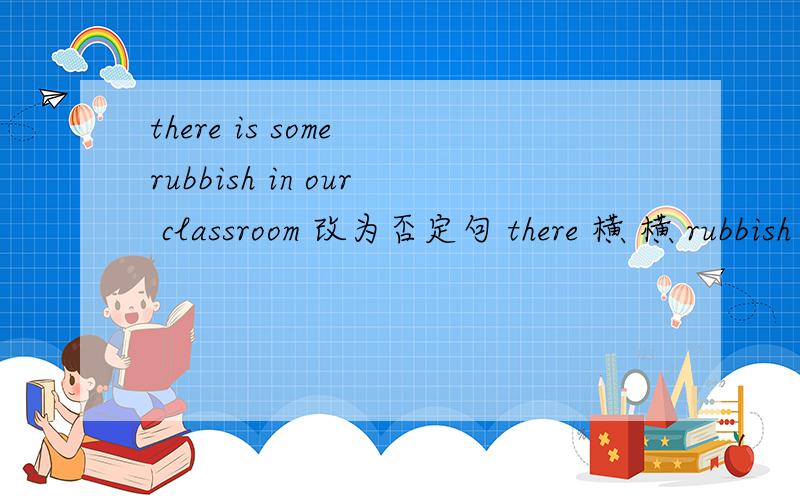 there is some rubbish in our classroom 改为否定句 there 横 横 rubbish in our classroomthe robot will clean the tunnel 改为一般疑问句they‘re from Thailand 就画线部分提问 Thailand是画线部分they will see a ferry pier there