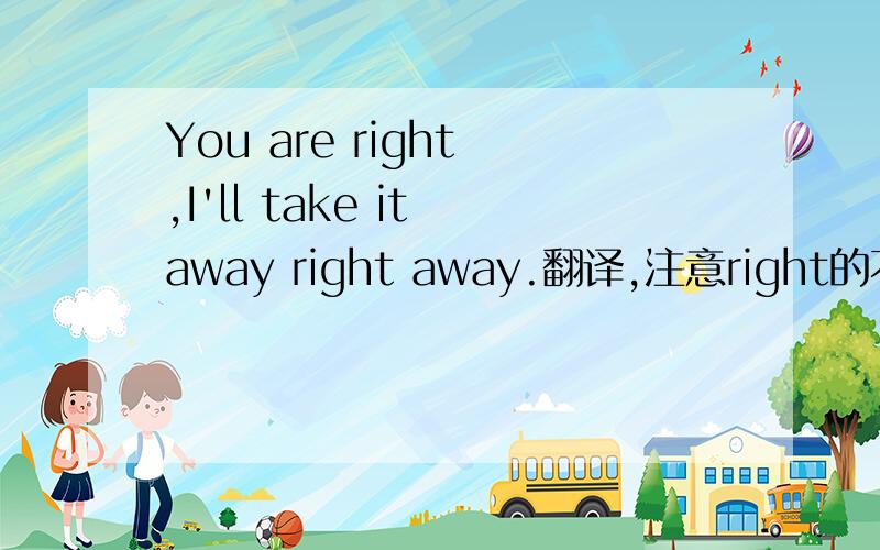You are right ,I'll take it away right away.翻译,注意right的不同用法.