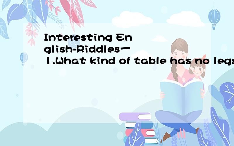 Interesting English-Riddles一1.What kind of table has no legs?2.Which is the longest world in English?3.What is the smallest bridge in the world?4.What table can be seen in the fields?5.What has a neck but no thoat?6.What has an eye but cannot see?7