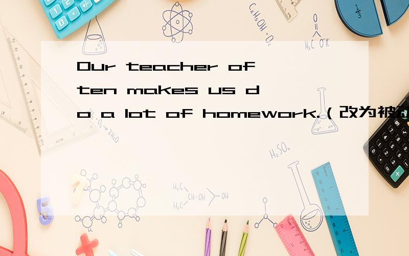 Our teacher often makes us do a lot of homework.（改为被动语态）