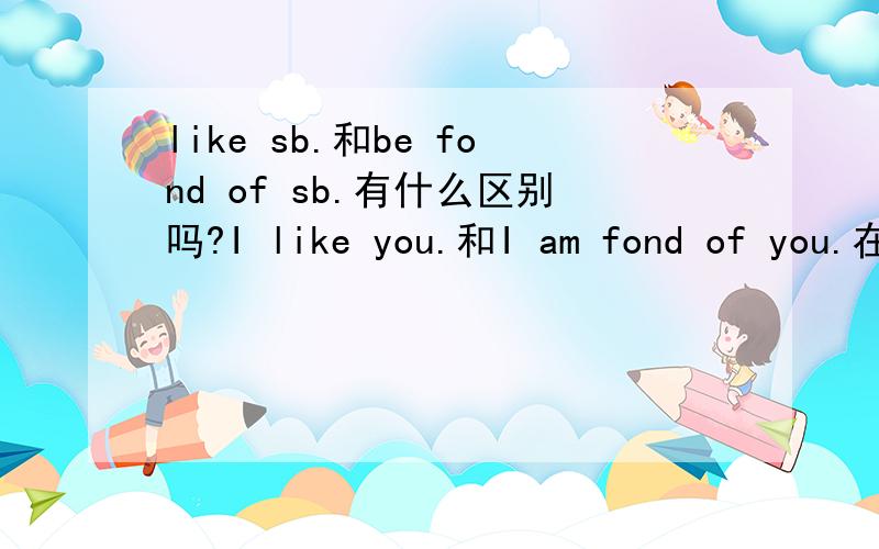 like sb.和be fond of sb.有什么区别吗?I like you.和I am fond of you.在情感上有什么区别吗?还是都差不多,只是根据个人喜好,表达方式不同呢?