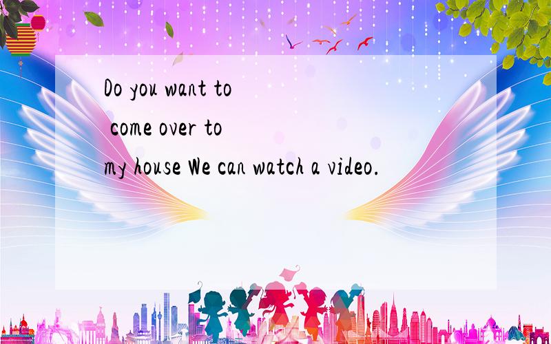 Do you want to come over to my house We can watch a video.