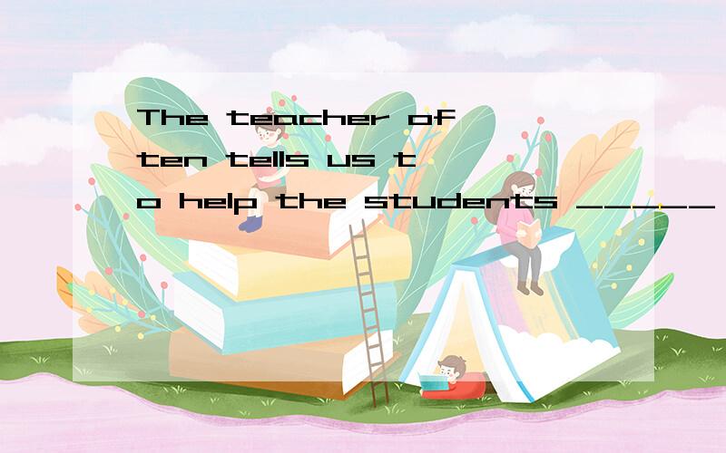 The teacher often tells us to help the students _____ ______ as much as possible老师常常告诉我们要尽量帮助有困难的学生.The teacher often tells us to help the students _____ -______ as much as possible