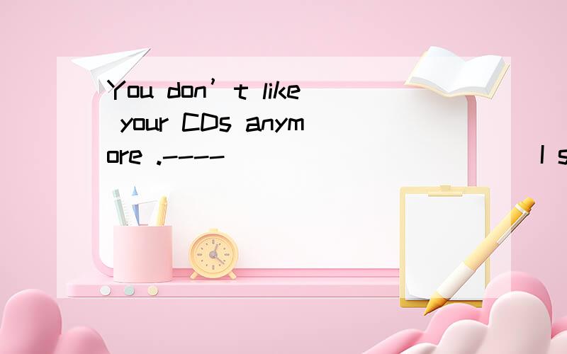 You don’t like your CDs anymore .---- ___________ I still love them.A.I think it B.I think so CYou don’t like your CDs anymore .---- ___________ I still love them.A.I think it B.I think so C.I don’t think so D.I don’t think i