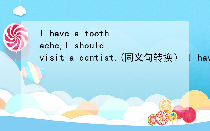 I have a toothache,I should visit a dentist.(同义句转换） I have a toothache,I__to___a dentist.