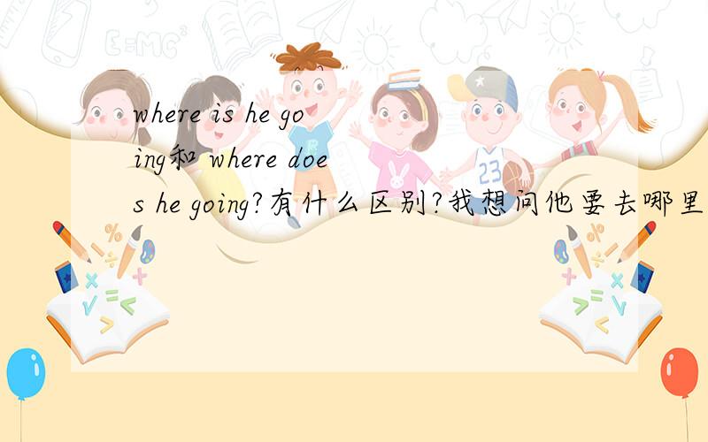 where is he going和 where does he going?有什么区别?我想问他要去哪里~为什么不用DOES?