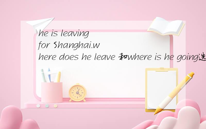 he is leaving for Shanghai.where does he leave 和where is he going选择哪