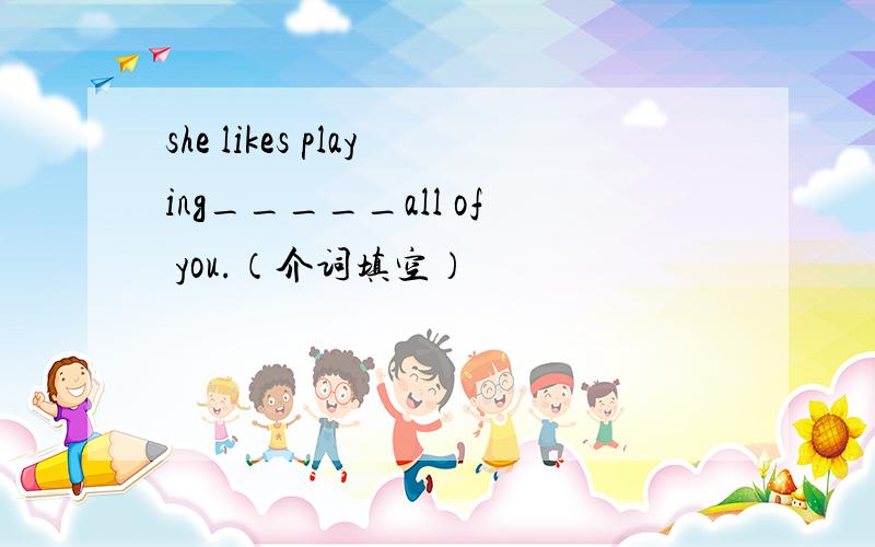 she likes playing_____all of you.（介词填空）