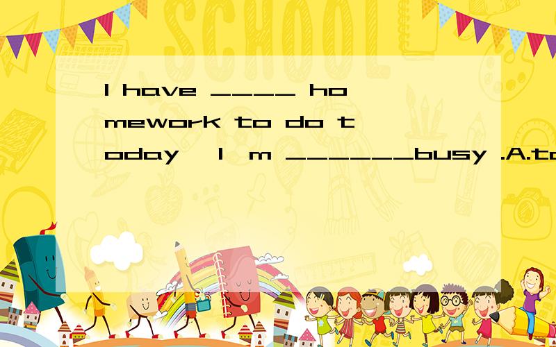 I have ____ homework to do today ,I'm ______busy .A.too much;much tooB.much too;too muchC.too much;too much D.much too;much too
