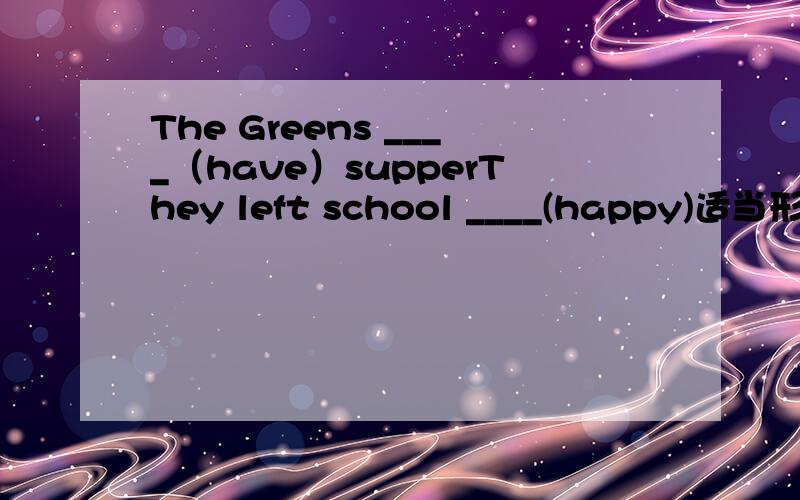 The Greens ____（have）supperThey left school ____(happy)适当形式顺便再把意思告诉我