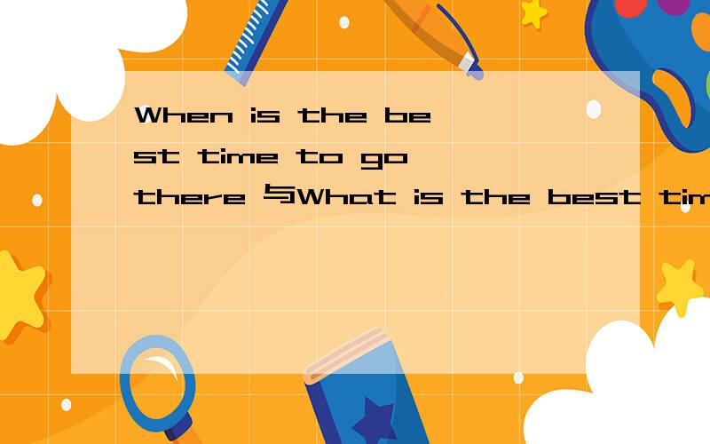 When is the best time to go there 与What is the best time意思相同吗如题 谢谢了