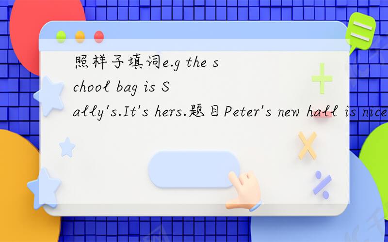 照样子填词e.g the school bag is Sally's.It's hers.题目Peter's new hall is nice.-------- is big2My crayons are in the bag.-------- are thick.