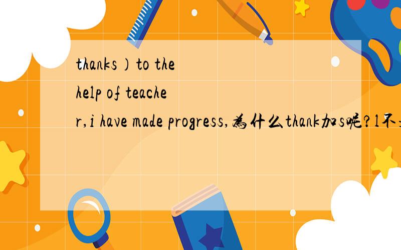 thanks）to the help of teacher,i have made progress,为什么thank加s呢?l不是第三人称吧?
