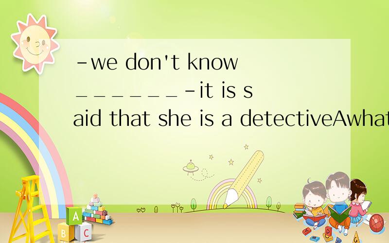 -we don't know______-it is said that she is a detectiveAwhat she is             Bwhat is she like              Cwhere she is from                 Dhow she is