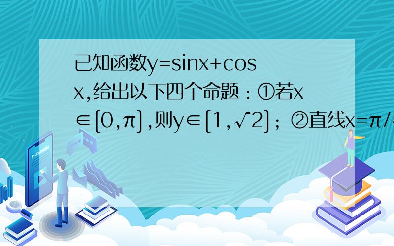 已知函数y=sinx+cosx,给出以下四个命题：①若x∈[0,π],则y∈[1,√2]；②直线x=π/4是函数y=sinx+cosx图象的一条对称轴；③在区间[π/4,5π/4]上函数y=sinx+cosx是增函数；④函数y=sinx+cosx的图象可由y=√2