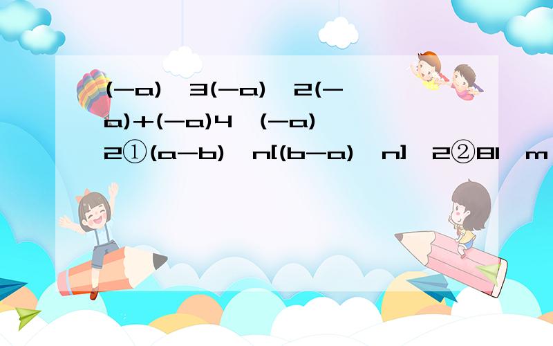 (-a)^3(-a)^2(-a)+(-a)4^(-a)^2①(a-b)^n[(b-a)^n]^2②81^m*27^m-9^2*9^m*3^5m-4③[(-m^5)^2*(-m^2)^7]^2④-(2pq)^3*[-(-pq^2)]^6⑤(-3a^2)^3*a^3+(-4a)^2*a^7-(5a^3)^3⑥8^91*(1/2)^90*(1/2)^180⑦2c^3*1/4abc^2（-2ac)⑧(-3a^n+1)^2*(-2ab^n+1)^3⑨(2a^2-2/