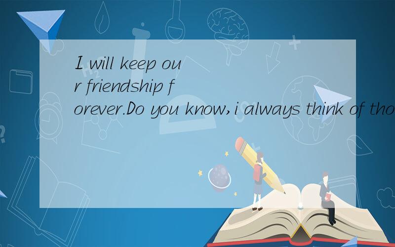 I will keep our friendship forever.Do you know,i always think of those day,是什麽意思...