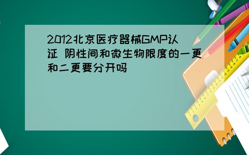 2012北京医疗器械GMP认证 阴性间和微生物限度的一更和二更要分开吗