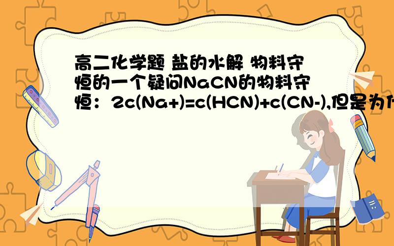 高二化学题 盐的水解 物料守恒的一个疑问NaCN的物料守恒：2c(Na+)=c(HCN)+c(CN-),但是为什么钠离子浓度前的系数是2呢?我觉得是1吧参考书上是那样写的啊