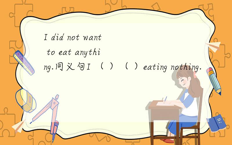 I did not want to eat anything.同义句I （ ）（ ）eating nothing.