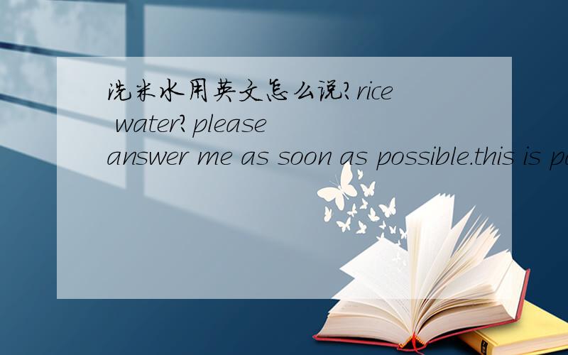 洗米水用英文怎么说?rice water?please answer me as soon as possible.this is part of my science fair project ...I REALLY NEED IT