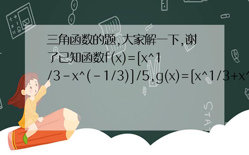 三角函数的题,大家解一下,谢了已知函数f(x)=[x^1/3-x^(-1/3)]/5,g(x)=[x^1/3+x^(-1/3)]/5..1.证明f(x)是奇函数,并求f(x)的单调区间 2.分别计算f(4)-5f(2)g(2)和f(9)-5f(3)g(3),由此概括出涉及函数f(x)和g(x)的对所以