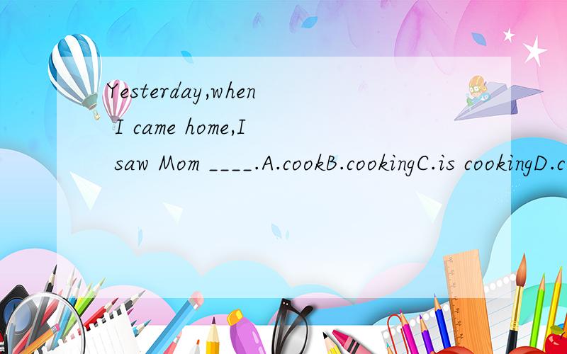 Yesterday,when I came home,I saw Mom ____.A.cookB.cookingC.is cookingD.cooked