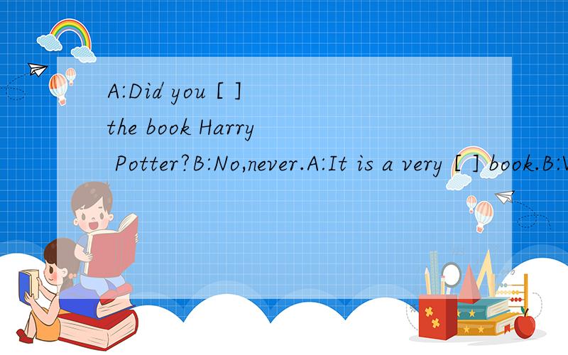 A:Did you [ ] the book Harry Potter?B:No,never.A:It is a very [ ] book.B:What is in it?A:Everything in it is [ ] .I think you should read it.B:Really?OK,but I haven't one.A:I have .I'll [ ] it to you.