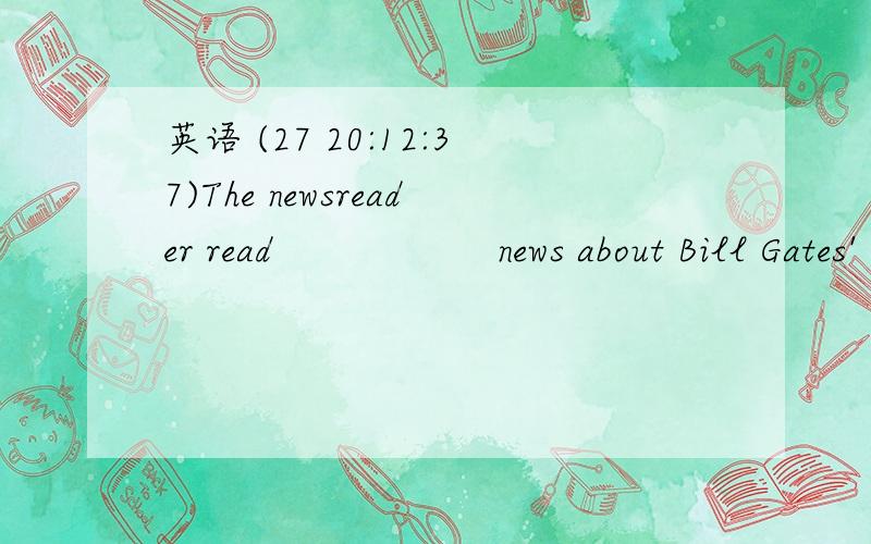 英语 (27 20:12:37)The newsreader read               news about Bill Gates' visit to China just now.         (     