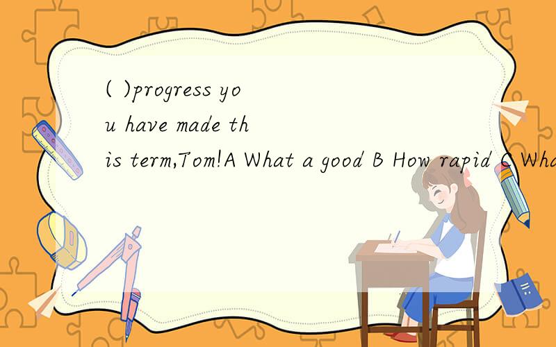 ( )progress you have made this term,Tom!A What a good B How rapid C What great D How big选什么,为什么?为什么用What?这个句子能用How造嘛？