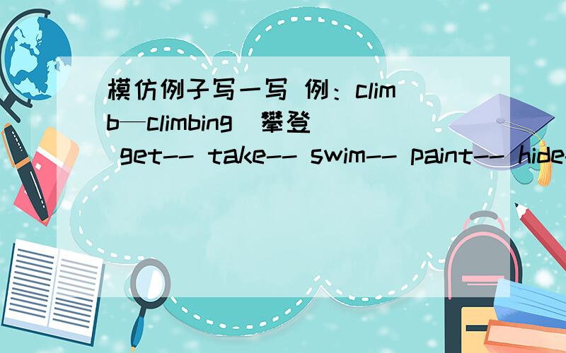 模仿例子写一写 例：climb—climbing（攀登） get-- take-- swim-- paint-- hide-- look--