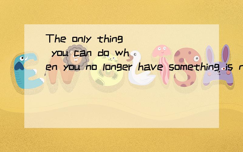 The only thing you can do when you no longer have something is not to forget是什么意思求正确解释