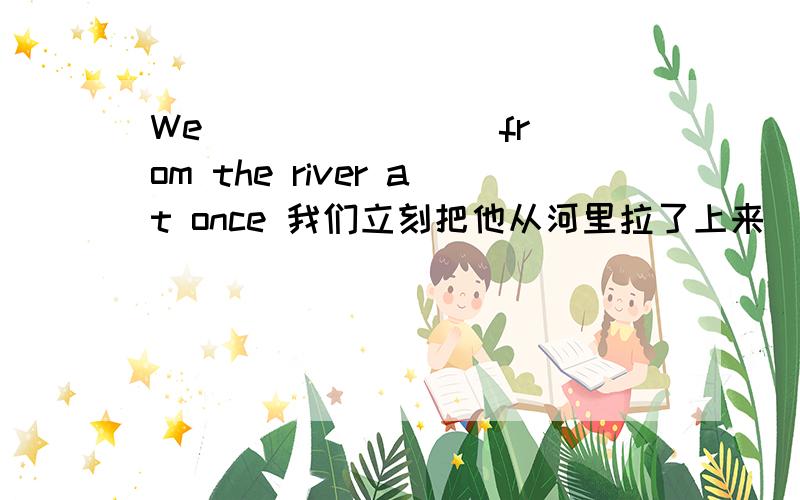 We （ ）（ ）（ ）from the river at once 我们立刻把他从河里拉了上来