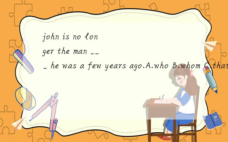 john is no longer the man ___ he was a few years ago.A.who B.whom C.that 应该选什么啊?