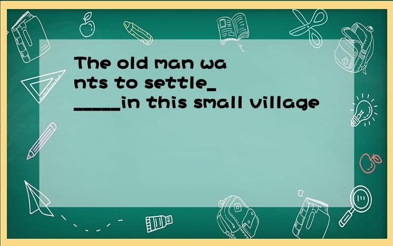 The old man wants to settle______in this small village