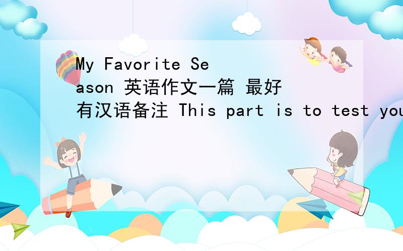 My Favorite Season 英语作文一篇 最好有汉语备注 This part is to test your ability to do practical writing.You are required to write a composition entitled My Favorite Season in no less than 100 words on the Answer Sheet.VI.Writing