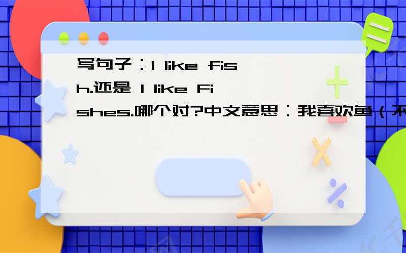 写句子：I like fish.还是 I like Fishes.哪个对?中文意思：我喜欢鱼（不是喜欢吃鱼肉）急要!