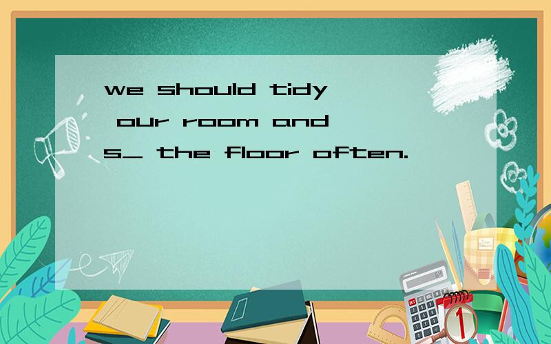 we should tidy our room and s_ the floor often.