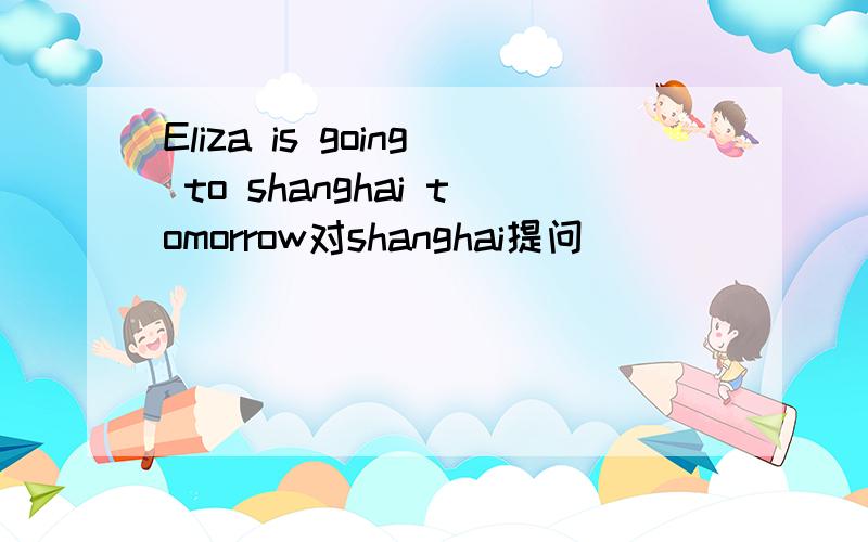 Eliza is going to shanghai tomorrow对shanghai提问