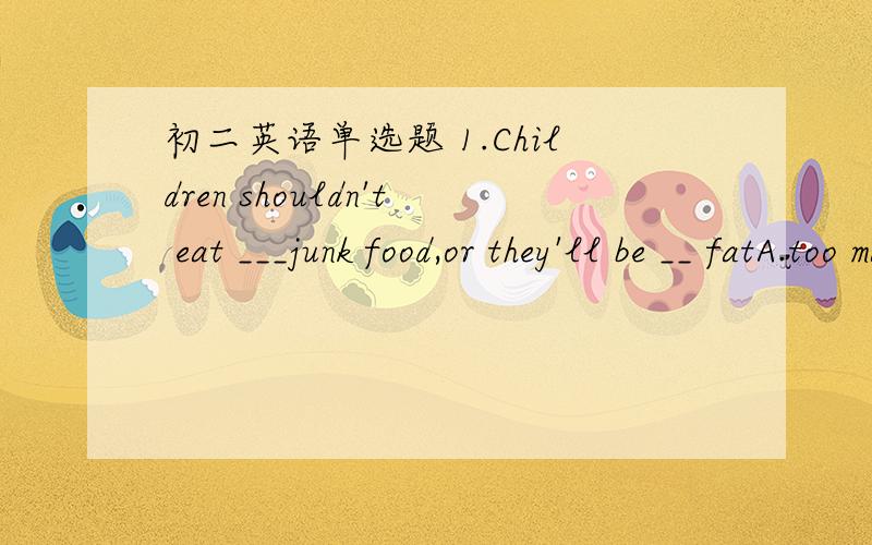初二英语单选题 1.Children shouldn't eat ___junk food,or they'll be __ fatA.too many,too much B.many too ,much too C.too much ,much too D.much too ,too much